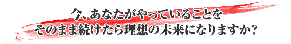 今、あなたがやっていることをそのまま続けたら理想の未来になりますか？