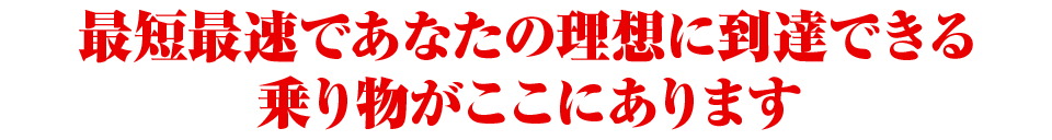 最短最速であなたの理想に到達できる乗り物がここにあります