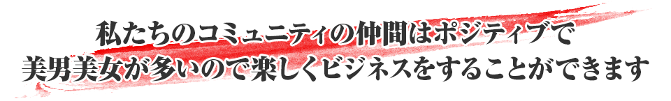 私たちのコミュニティの仲間はポジティブで美男美女が多いので楽しくビジネスをすることができます