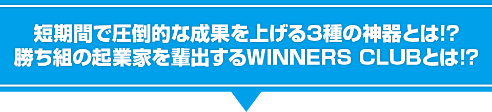 短期間で圧倒的な成果を上げる３種の神器とは！？勝ち組の起業家を輩出するWinners Clubとは！？